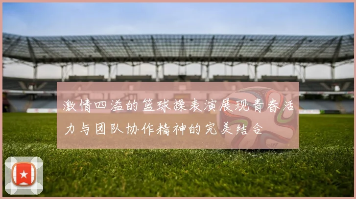 激情四溢的篮球操表演展现青春活力与团队协作精神的完美结合