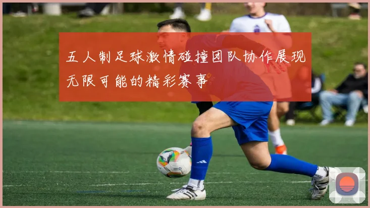 五人制足球激情碰撞团队协作展现无限可能的精彩赛事