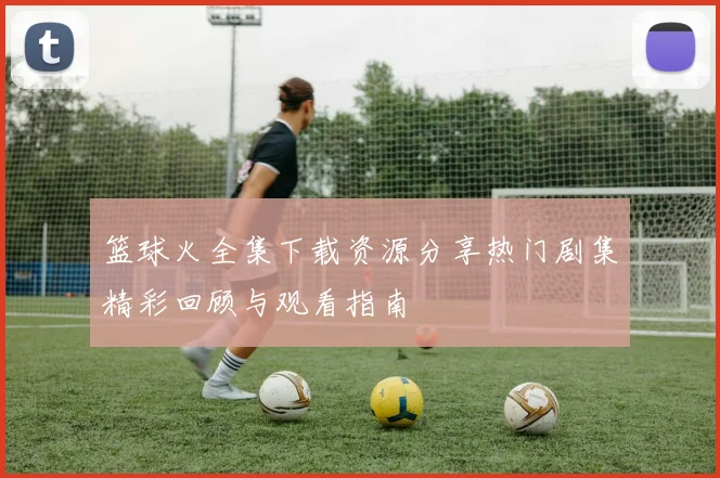 篮球火全集下载资源分享热门剧集精彩回顾与观看指南