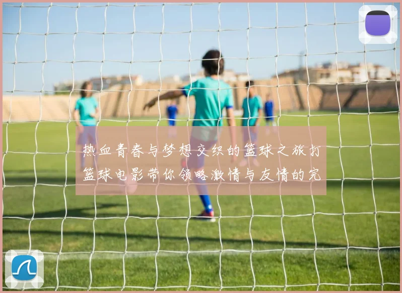 热血青春与梦想交织的篮球之旅打篮球电影带你领略激情与友情的完美结合