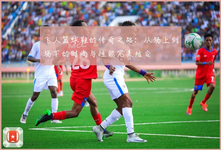 飞人篮球鞋的传奇之路：从场上到场下的时尚与性能完美结合