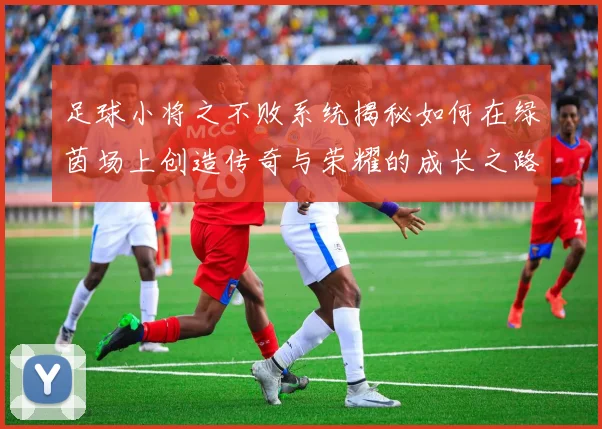 足球小将之不败系统揭秘如何在绿茵场上创造传奇与荣耀的成长之路