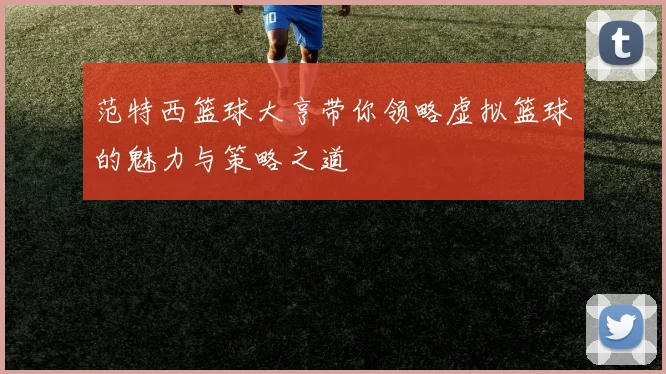 范特西篮球大亨带你领略虚拟篮球的魅力与策略之道