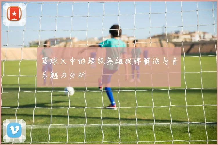 篮球火中的超级英雄旋律解读与音乐魅力分析